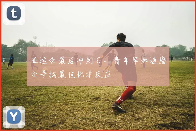 亚运会最后冲刺日，青年军加速磨合寻找最佳化学反应