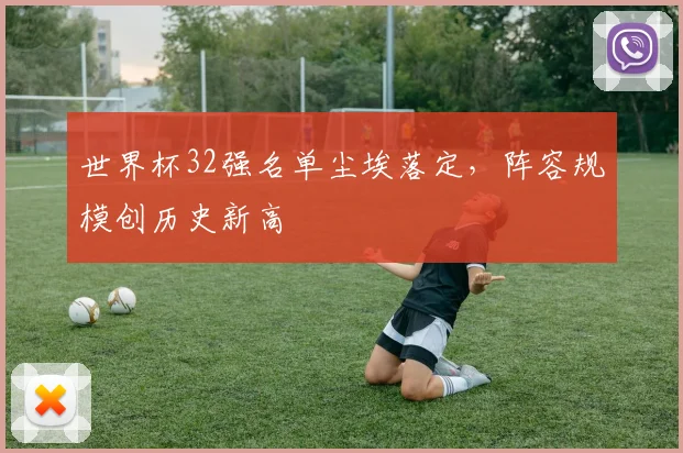 世界杯32强名单尘埃落定，阵容规模创历史新高