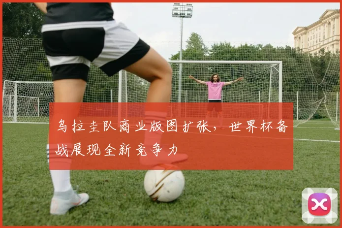 乌拉圭队商业版图扩张，世界杯备战展现全新竞争力
