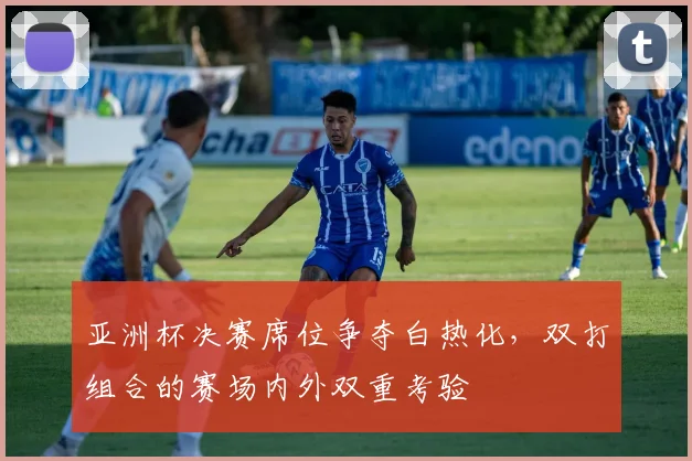 亚洲杯决赛席位争夺白热化，双打组合的赛场内外双重考验