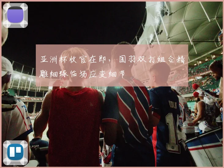 亚洲杯收官在即，国羽双打组合精雕细琢临场应变细节