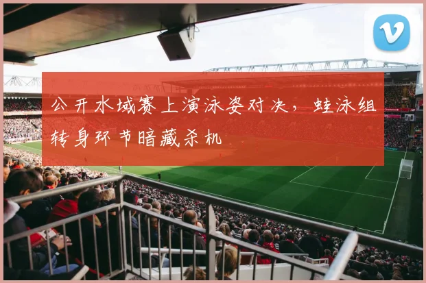 公开水域赛上演泳姿对决，蛙泳组转身环节暗藏杀机
