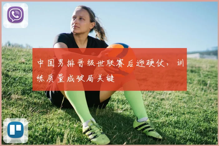 中国男排晋级世联赛后迎硬仗，训练质量成破局关键