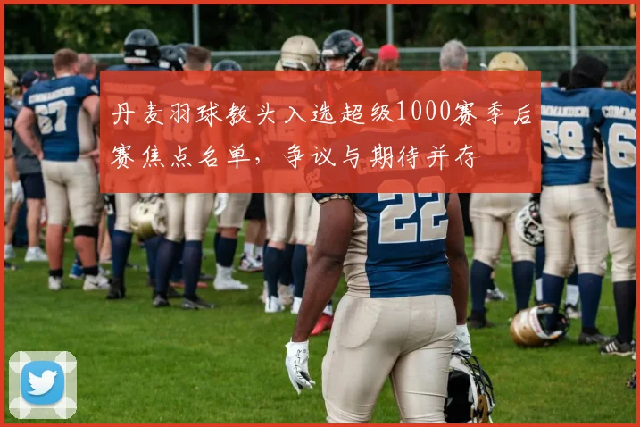 丹麦羽球教头入选超级1000赛季后赛焦点名单，争议与期待并存