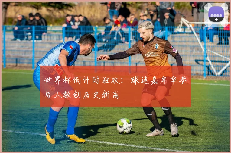 世界杯倒计时狂欢：球迷嘉年华参与人数创历史新高