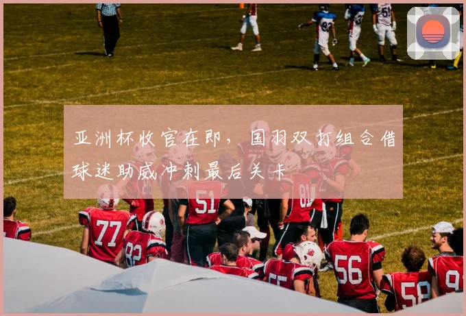 亚洲杯收官在即，国羽双打组合借球迷助威冲刺最后关卡