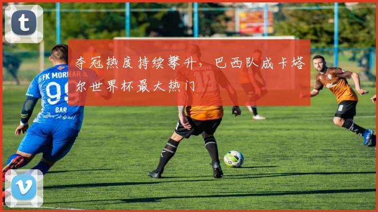 夺冠热度持续攀升，巴西队成卡塔尔世界杯最大热门