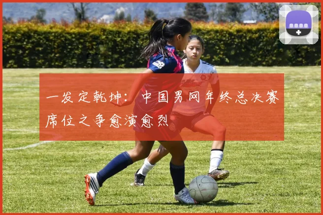 一发定乾坤：中国男网年终总决赛席位之争愈演愈烈