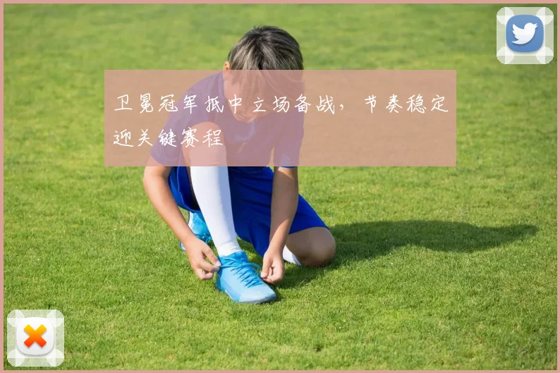 卫冕冠军抵中立场备战，节奏稳定迎关键赛程