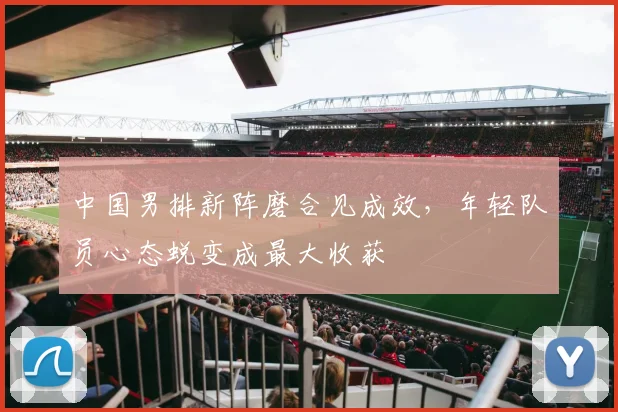 中国男排新阵磨合见成效，年轻队员心态蜕变成最大收获
