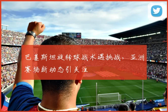 巴基斯坦旋转球战术遇挑战，亚洲赛场新动态引关注