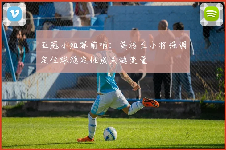 亚冠小组赛前哨：英格兰小将强调定位球稳定性成关键变量