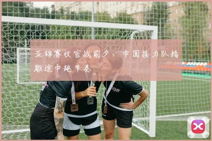 亚锦赛收官战前夕，中国接力队精雕途中跑节奏