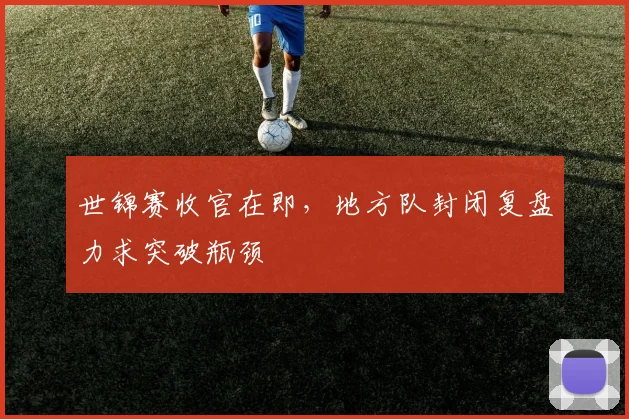世锦赛收官在即，地方队封闭复盘力求突破瓶颈