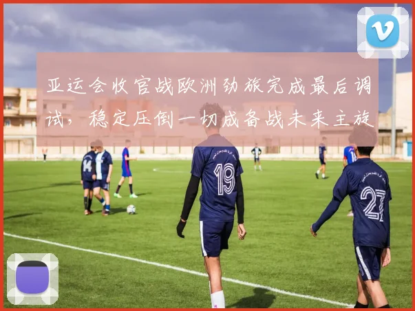 亚运会收官战欧洲劲旅完成最后调试，稳定压倒一切成备战未来主旋律