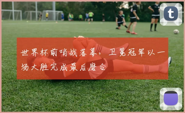世界杯前哨战落幕，卫冕冠军以一场大胜完成最后磨合