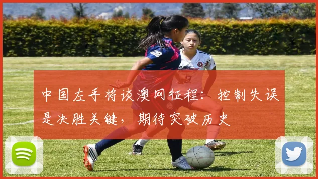 中国左手将谈澳网征程：控制失误是决胜关键，期待突破历史