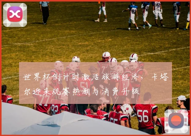 世界杯倒计时激活旅游经济，卡塔尔迎来观赛热潮与消费升级