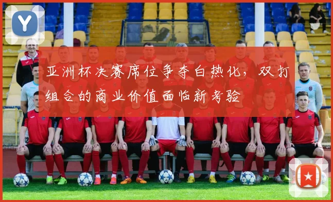 亚洲杯决赛席位争夺白热化，双打组合的商业价值面临新考验