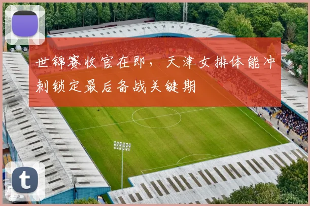 世锦赛收官在即，天津女排体能冲刺锁定最后备战关键期
