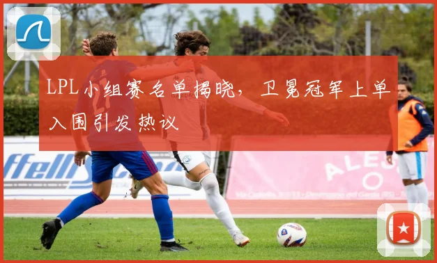 LPL小组赛名单揭晓，卫冕冠军上单入围引发热议