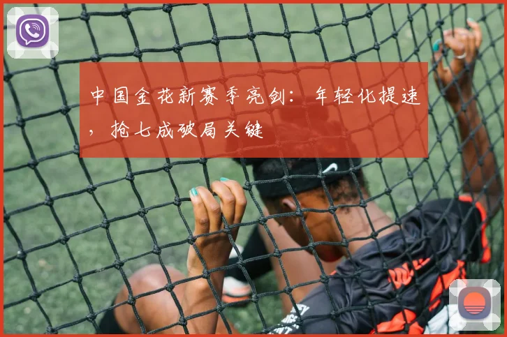 中国金花新赛季亮剑：年轻化提速，抢七成破局关键