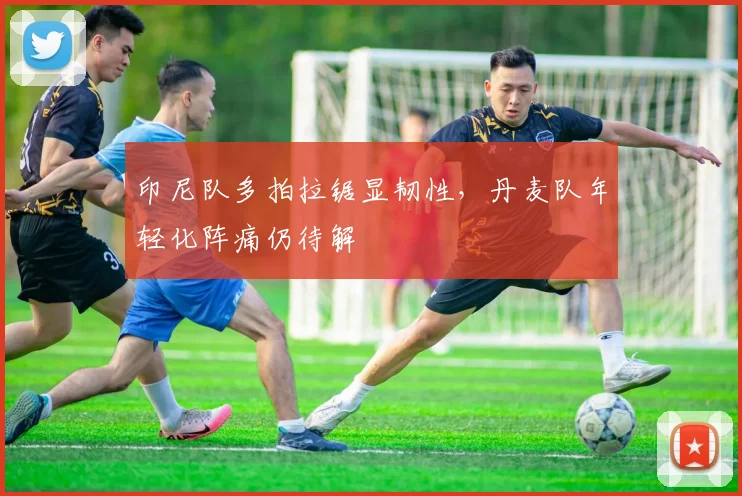 印尼队多拍拉锯显韧性，丹麦队年轻化阵痛仍待解