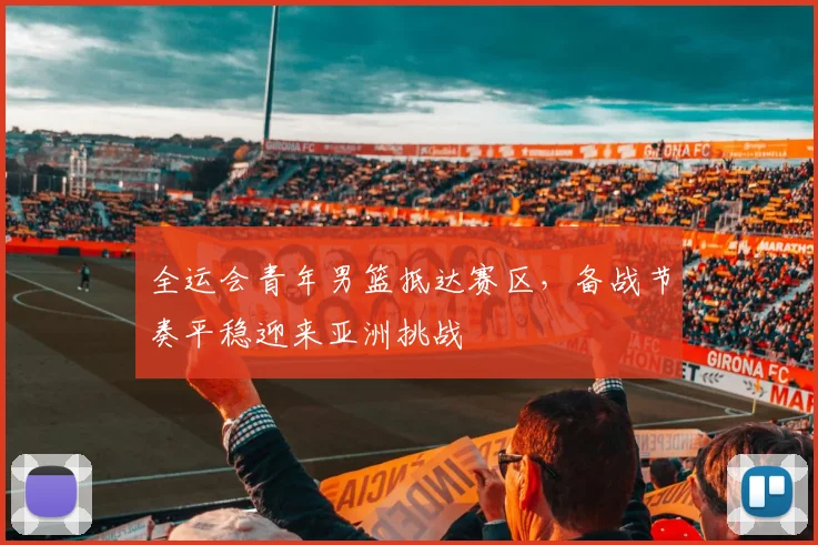 全运会青年男篮抵达赛区，备战节奏平稳迎来亚洲挑战
