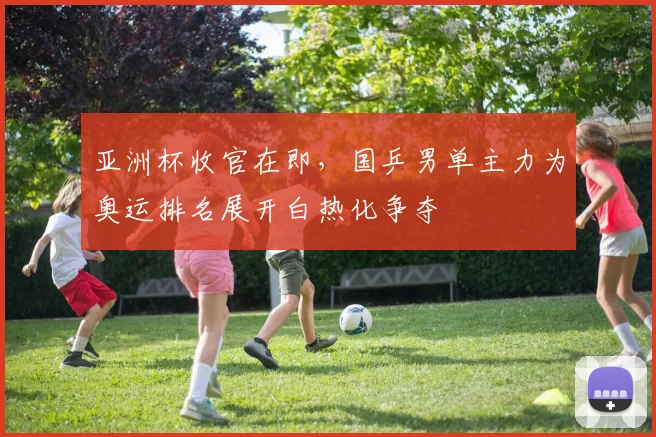 亚洲杯收官在即，国乒男单主力为奥运排名展开白热化争夺