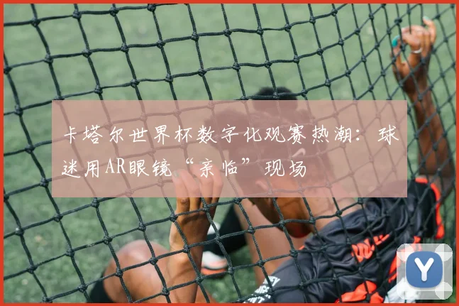 卡塔尔世界杯数字化观赛热潮：球迷用AR眼镜“亲临”现场