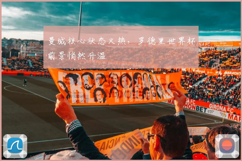 曼城核心状态火热，罗德里世界杯前景悄然升温