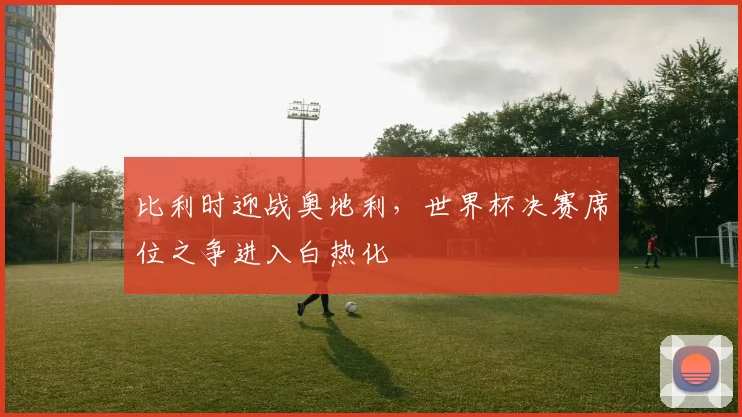 比利时迎战奥地利，世界杯决赛席位之争进入白热化