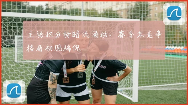 主场积分榜暗流涌动，赛季末竞争格局初现端倪