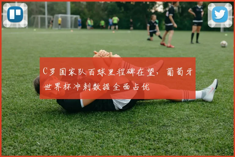 C罗国家队百球里程碑在望，葡萄牙世界杯冲刺数据全面占优