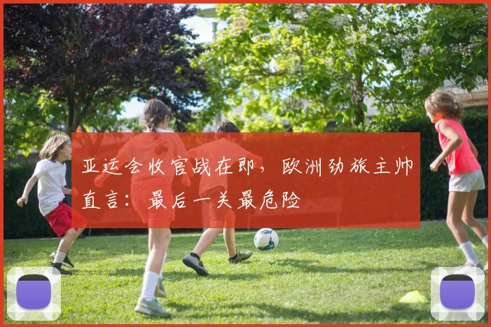 亚运会收官战在即，欧洲劲旅主帅直言：最后一关最危险