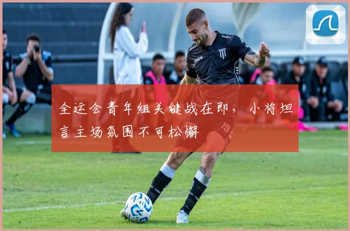 全运会青年组关键战在即，小将坦言主场氛围不可松懈
