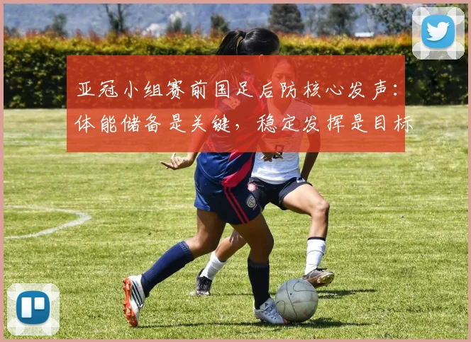 亚冠小组赛前国足后防核心发声：体能储备是关键，稳定发挥是目标