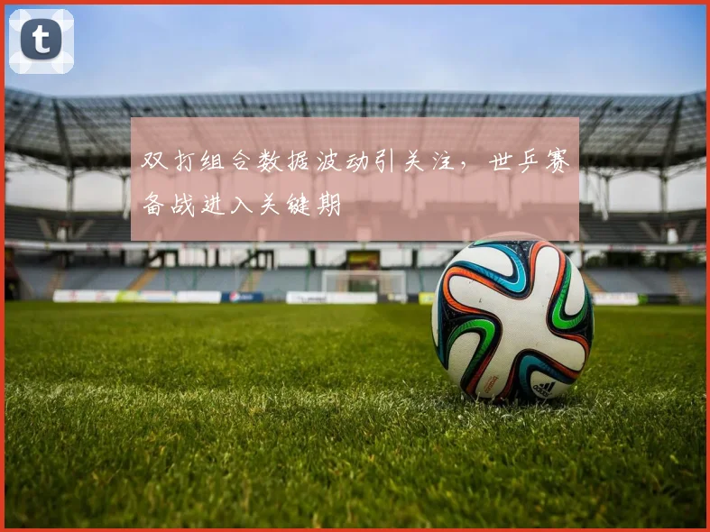 双打组合数据波动引关注，世乒赛备战进入关键期