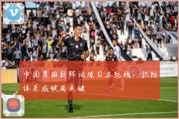 中国男排新阵试炼日本防线，拦防体系成破局关键