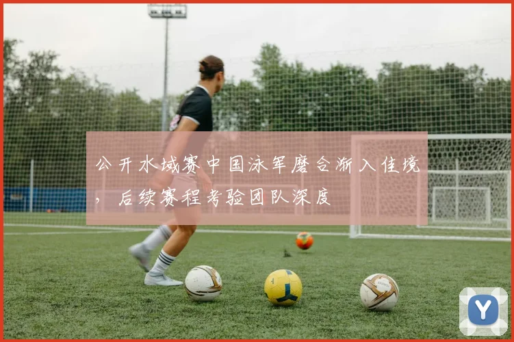 公开水域赛中国泳军磨合渐入佳境，后续赛程考验团队深度