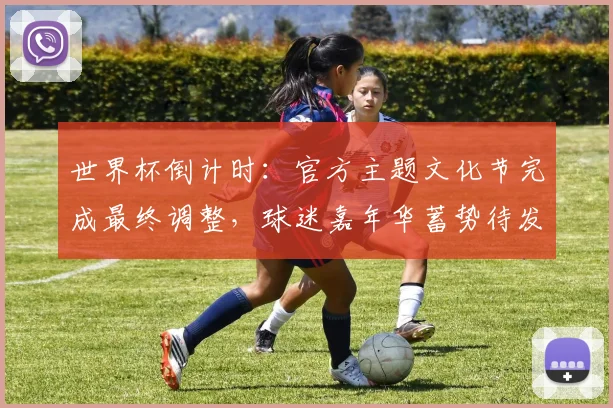 世界杯倒计时：官方主题文化节完成最终调整，球迷嘉年华蓄势待发