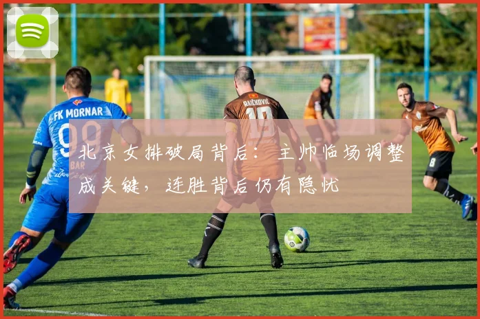 北京女排破局背后：主帅临场调整成关键，连胜背后仍有隐忧