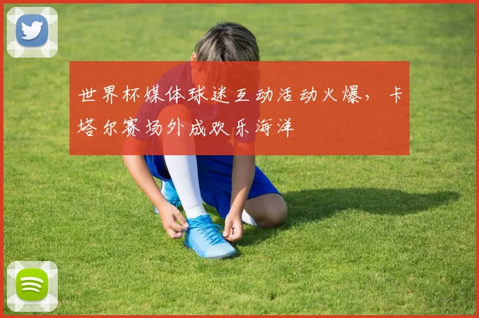 世界杯媒体球迷互动活动火爆，卡塔尔赛场外成欢乐海洋