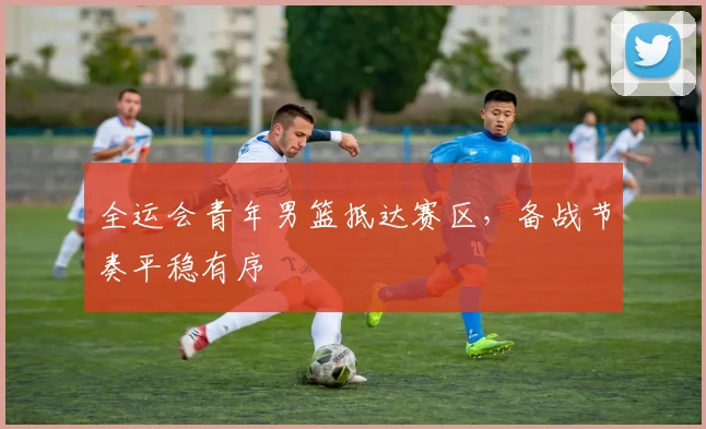 全运会青年男篮抵达赛区，备战节奏平稳有序