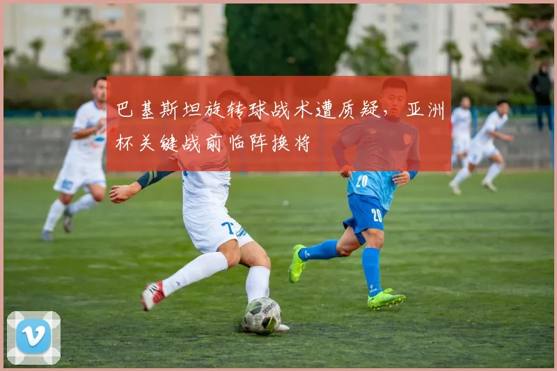 巴基斯坦旋转球战术遭质疑，亚洲杯关键战前临阵换将