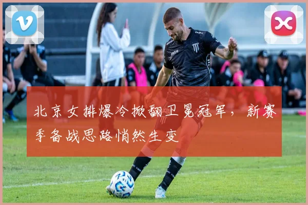 北京女排爆冷掀翻卫冕冠军，新赛季备战思路悄然生变