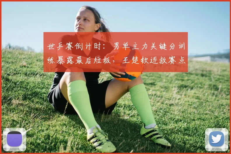 世乒赛倒计时：男单主力关键分训练暴露最后短板，王楚钦连救赛点显韧性